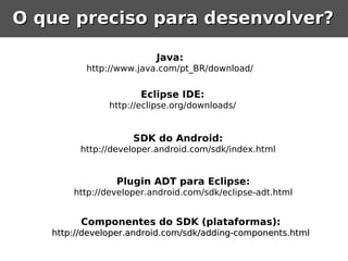 O que preciso para desenvolver?

                         Java:
          http://www.java.com/pt_BR/download/


                      Eclipse IDE:
               http://eclipse.org/downloads/


                    SDK do Android:
         http://developer.android.com/sdk/index.html


                Plugin ADT para Eclipse:
       http://developer.android.com/sdk/eclipse-adt.html


         Componentes do SDK (plataformas):
   http://developer.android.com/sdk/adding-components.html
 