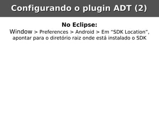 Configurando o plugin ADT (2)

                     No Eclipse:
Window > Preferences > Android > Em “SDK Location”,
 apontar para o diretório raiz onde está instalado o SDK
 