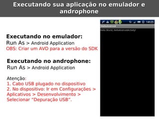 Executando sua aplicação no emulador e
               androphone



Executando no emulador:
Run As > Android Application
OBS: Criar um AVD para a versão do SDK

Executando no androphone:
Run As > Android Application

Atenção:
1. Cabo USB plugado no dispositivo
2. No dispositivo: Ir em Configurações >
Aplicativos > Desenvolvimento >
Selecionar “Depuração USB”.
 