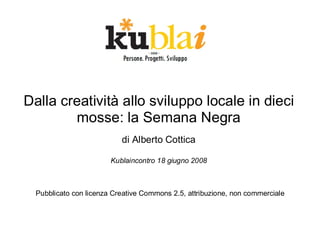 Dalla creatività allo sviluppo locale in dieci
        mosse: la Semana Negra
                           di Alberto Cottica

                        Kublaincontro 18 giugno 2008



  Pubblicato con licenza Creative Commons 2.5, attribuzione, non commerciale