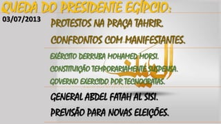 QUEDA DO PRESIDENTE EGÍPCIO:
03/07/2013

PROTESTOS NA PRAÇA TAHRIR.
CONFRONTOS COM MANIFESTANTES.
EXÉRCITO DERRUBA MOHAMED MORSI.
CONSTITUIÇÃO TEMPORARIAMENTE SUSPENSA.

GOVERNO EXERCIDO POR TECNOCRATAS.

GENERAL ABDEL FATAH AL SISI.
PREVISÃO PARA NOVAS ELEIÇÕES.

 