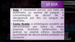 LEI SECA:

:

• Hoje: é necessário provar, por meio de
bafômetro ou exame de sangue, a
concentração
de
álcool
de
6
decigramas por litro no sangue do
motorista.
• Como ficaria: a embriaguez poderia ser
demonstrada por todos os meios
possíveis, incluindo testemunho do
policial ou exame clínico. Qualquer
quantidade de álcool estaria proibida ao
condutor .

 