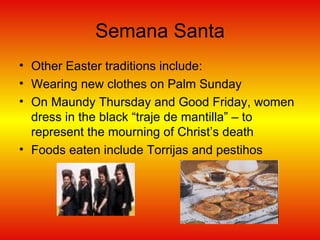 Semana Santa Other Easter traditions include: Wearing new clothes on Palm Sunday On Maundy Thursday and Good Friday, women dress in the black “traje de mantilla” – to represent the mourning of Christ’s death Foods eaten include Torrijas and pestihos 