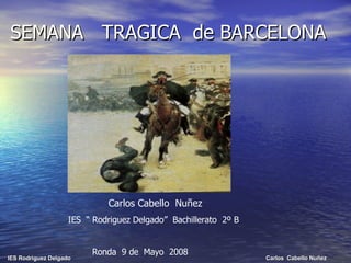 SEMANA  TRAGICA  de BARCELONA Carlos Cabello  Nuñez  IES  “ Rodriguez Delgado”  Bachillerato  2º B Ronda  9 de  Mayo  2008 