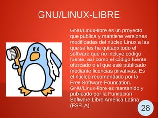 GNU/LINUX-LIBRE
GNU/Linux-libre es un proyecto
que publica y mantiene versiones
modificadas del núcleo Linux a las
que se les ha quitado todo el
software que no incluye código
fuente, así como el código fuente
ofuscado o el que esté publicado
mediante licencias privativas. Es
el núcleo recomendado por la
Free Software Foundation.
GNU/Linux-libre es mantenido y
publicado por la Fundación
Software Libre América Latina
(FSFLA).
28
 