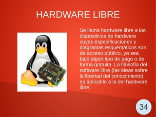 HARDWARE LIBRE
Se llama hardware libre a los
dispositivos de hardware
cuyas especificaciones y
diagramas esquemáticos son
de acceso público, ya sea
bajo algún tipo de pago o de
forma gratuita. La filosofía del
software libre (las ideas sobre
la libertad del conocimiento)
es aplicable a la del hardware
libre.
34
 