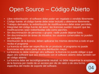 Open Source – Código Abierto
● Libre redistribución: el software debe poder ser regalado o vendido libremente.
● Código fuente: el código fuente debe estar incluido u obtenerse libremente.
● Trabajos derivados: la redistribución de modificaciones debe estar permitida.
● Integridad del código fuente del autor: las licencias pueden requerir que las
modificaciones sean redistribuidas sólo como parches.
● Sin discriminación de personas o grupos: nadie puede dejarse fuera.
● Sin discriminación de áreas de iniciativa: los usuarios comerciales no pueden
ser excluidos.
● Distribución de la licencia: deben aplicarse los mismos derechos a todo el que
reciba el programa
● La licencia no debe ser específica de un producto: el programa no puede
licenciarse solo como parte de una distribución mayor.
● La licencia no debe restringir otro software: la licencia no puede obligar a que
algún otro software que sea distribuido con el software abierto deba también ser
de código abierto.
● La licencia debe ser tecnológicamente neutral: no debe requerirse la aceptación
de la licencia por medio de un acceso por clic de ratón o de otra forma
específica del medio de soporte del software.
04
 