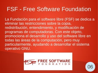 FSF - Free Software Foundation
La Fundación para el software libre (FSF) se dedica a
eliminar las restricciones sobre la copia,
redistribución, entendimiento, y modificación de
programas de computadoras. Con este objeto,
promociona el desarrollo y uso del software libre en
todas las áreas de la computación, pero muy
particularmente, ayudando a desarrollar el sistema
operativo GNU.
06
 