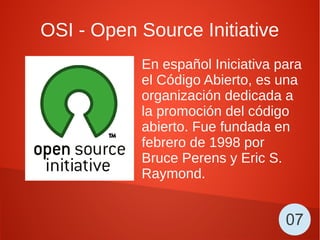 OSI - Open Source Initiative
En español Iniciativa para
el Código Abierto, es una
organización dedicada a
la promoción del código
abierto. Fue fundada en
febrero de 1998 por
Bruce Perens y Eric S.
Raymond.
07
 