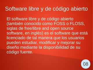 Software libre y de código abierto
El software libre y de código abierto
(también conocido como FOSS o FLOSS,
siglas de free/libre and open source
software, en inglés) es el software que está
licenciado de tal manera que los usuarios
pueden estudiar, modificar y mejorar su
diseño mediante la disponibilidad de su
código fuente.
08
 