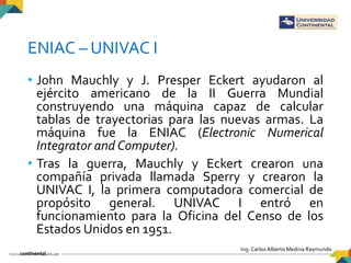 Ing. Carlos Alberto Medina Raymundo
ENIAC – UNIVAC I
• John Mauchly y J. Presper Eckert ayudaron al
ejército americano de ...