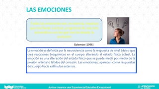 LAS EMOCIONES
Todas las emociones son, en esencia, impulsos
que nos llevan a actuar, programas de reacción
automática con los que nos ha dotado la
evolución
Goleman (1996)
La emoción es definida por la neurociencia como la respuesta de nivel básico que
crea reacciones bioquímicas en el cuerpo alterando el estado físico actual. La
emoción es una alteración del estado físico que se puede medir por medio de la
presión arterial o latidos del corazón. Las emociones, aparecen como respuestas
del cuerpo hacia estímulos externos.
 