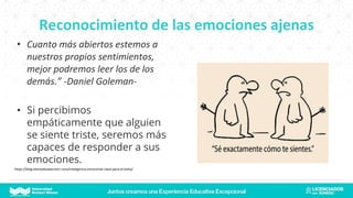 Reconocimiento de las emociones ajenas
• Cuanto más abiertos estemos a
nuestros propios sentimientos,
mejor podremos leer los de los
demás.” -Daniel Goleman-
• Si percibimos
empáticamente que alguien
se siente triste, seremos más
capaces de responder a sus
emociones.
https://blog.elartedesabervivir.com/inteligencia-emocional-clave-para-el-exito/
 