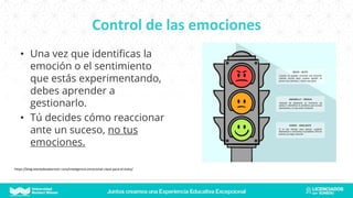 Control de las emociones
• Una vez que identificas la
emoción o el sentimiento
que estás experimentando,
debes aprender a
gestionarlo.
• Tú decides cómo reaccionar
ante un suceso, no tus
emociones.
https://blog.elartedesabervivir.com/inteligencia-emocional-clave-para-el-exito/
 