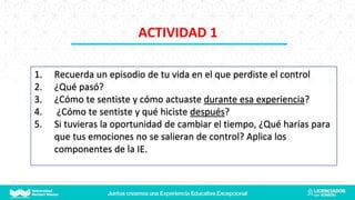 1. Recuerda un episodio de tu vida en el que perdiste el control
2. ¿Qué pasó?
3. ¿Cómo te sentiste y cómo actuaste durante esa experiencia?
4. ¿Cómo te sentiste y qué hiciste después?
5. Si tuvieras la oportunidad de cambiar el tiempo, ¿Qué harías para
que tus emociones no se salieran de control? Aplica los
componentes de la IE.
ACTIVIDAD 1
 