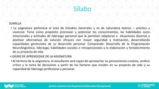 Sílabo
SUMILLA
• La asignatura pertenece al área de Estudios Generales y es de naturaleza teórico – práctica y
vivencial. Tiene como propósito promover y potenciar los conocimientos, las habilidades socio
emocionales y actitudes de liderazgo personal que le permitan adaptarse a situaciones diversas y
plantear alternativas de solución eficaces con mayor seguridad y motivación, desarrollando
capacidades gerenciales de su desarrollo personal. Comprende: Desarrollo de la Programación
Neurolingüística, liderazgo, habilidades sociales e intrapersonales y la elaboración y fortalecimiento
de su proyecto de vida.
•LOGRO DE APRENDIZAJE DE LA ASIGNATURA
•Al término de la asignatura, el estudiante será capaz de aprovechar su pensamiento creativo, análisis
crítico y la toma de decisiones a partir de los factores que inciden en su proyecto de vida y su
capacidad de liderazgo profesional y personal.
 
