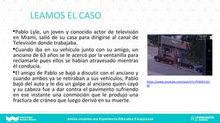 LEAMOS EL CASO
•Pablo Lyle, un joven y conocido actor de televisión
en Miami, salió de su casa para dirigirse al canal de
Televisión donde trabajaba.
•Cuando iba en su vehículo junto con su amigo, un
anciano de 63 años se le acercó por la ventanilla para
reclamarle pues ellos se habían atravesado mientras
él conducía.
•El amigo de Pablo se bajó a discutir con el anciano y
cuando ambos ya se retiraban a sus vehículos, Pablo
bajó del auto y le dio un golpe al anciano quien cayó
y su cabeza fue a dar contra el pavimento sufriendo
en ese instante una conmoción que le produjo una
fractura de cráneo que luego derivó en su muerte.
https://www.youtube.com/watch?v=fYAhElv1jU
M
 