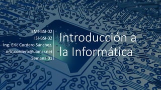 Introducción a
la Informática
EMI-BSI-02
ISI-BSI-02
Ing. Eric Cordero Sánchez.
eric.cordero@uamcr.net
Semana 01
 