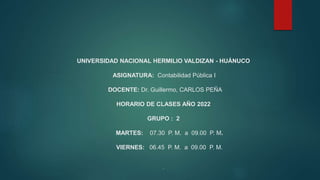 UNIVERSIDAD NACIONAL HERMILIO VALDIZAN - HUÁNUCO
ASIGNATURA: Contabilidad Pública I
DOCENTE: Dr. Guillermo, CARLOS PEÑA
HORARIO DE CLASES AÑO 2022
GRUPO : 2
MARTES: 07.30 P. M. a 09.00 P. M.
VIERNES: 06.45 P. M. a 09.00 P. M.
.
 