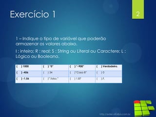 Exercício 1

2

1 – Indique o tipo de variável que poderão
armazenar os valores abaixo.
I : inteiro; R : real; S : String ou Literal ou Caractere; L :
Lógico ou Booleano.
(

) 1000

(

) “0”

(

) “-900”

(

) Verdadeiro.

(

) -456

(

) 34

(

)”Casa 8”

(

)0

(

) -1.56

(

)”.falso.”

(

) 1.87

(

).F.

 
