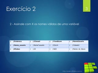 Exercício 2

3

2 - Assinale com X os nomes válidos de uma variável

(

) Endereco

(

) 21brasil

(

) Fone$com

(

) NomeUsuario

(

) Nome_usuario

(

) Nome*usuario

(

) End-A

(

) Cidade3

(

) #Cabec

(

) 23

(

) N23

(

) Nome do Aluno

 