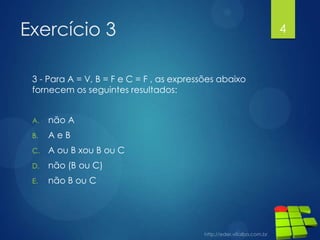 Exercício 3
3 - Para A = V, B = F e C = F , as expressões abaixo
fornecem os seguintes resultados:
A.

não A

B.

AeB

C.

A ou B xou B ou C

D.

não (B ou C)

E.

não B ou C

4

 
