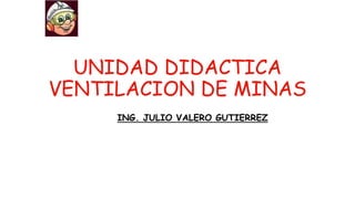 UNIDAD DIDACTICA
VENTILACION DE MINAS
ING. JULIO VALERO GUTIERREZ
 