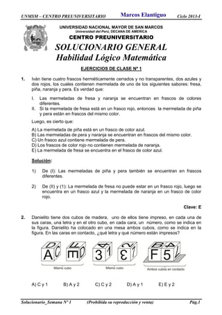 UNMSM – CENTRO PREUNIVERSITARIO Ciclo 2013-I
Solucionario_Semana Nº 1 (Prohibida su reproducción y venta) Pág.1
UNIVERSIDAD NACIONAL MAYOR DE SAN MARCOS
Universidad del Perú, DECANA DE AMERICA
CENTRO PREUNIVERSITARIO
SOLUCIONARIO GENERAL
Habilidad Lógico Matemática
EJERCICIOS DE CLASE Nº 1
1. Iván tiene cuatro frascos herméticamente cerrados y no transparentes, dos azules y
dos rojos, los cuales contienen mermelada de uno de los siguientes sabores: fresa,
piña, naranja y pera. Es verdad que:
I. Las mermeladas de fresa y naranja se encuentran en frascos de colores
diferentes.
II. Si la mermelada de fresa está en un frasco rojo, entonces la mermelada de piña
y pera están en frascos del mismo color.
Luego, es cierto que:
A) La mermelada de piña está en un frasco de color azul.
B) Las mermeladas de pera y naranja se encuentran en frascos del mismo color.
C) Un frasco azul contiene mermelada de pera.
D) Los frascos de color rojo no contienen mermelada de naranja.
E) La mermelada de fresa se encuentra en el frasco de color azul.
Solución:
1) De (I): Las mermeladas de piña y pera también se encuentran en frascos
diferentes.
2) De (II) y (1): La mermelada de fresa no puede estar en un frasco rojo, luego se
encuentra en un frasco azul y la mermelada de naranja en un frasco de color
rojo.
Clave: E
2. Danielito tiene dos cubos de madera, uno de ellos tiene impreso, en cada una de
sus caras, una letra y en el otro cubo, en cada cara, un número, como se indica en
la figura. Danielito ha colocado en una mesa ambos cubos, como se indica en la
figura. En las caras en contacto, ¿qué letra y qué número están impresos?
A) C y 1 B) A y 2 C) C y 2 D) A y 1 E) E y 2
Marcos Elantiguo
 