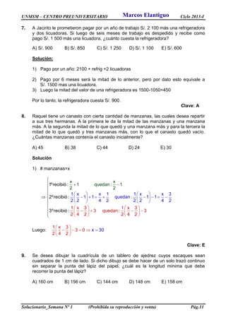 UNMSM – CENTRO PREUNIVERSITARIO Ciclo 2013-I
Solucionario_Semana Nº 1 (Prohibida su reproducción y venta) Pág.11
7. A Jacinto le prometieron pagar por un año de trabajo S/. 2 100 más una refrigeradora
y dos licuadoras. Si luego de seis meses de trabajo es despedido y recibe como
pago S/. 1 500 más una licuadora, ¿cuánto cuesta la refrigeradora?
A) S/. 900 B) S/. 850 C) S/. 1 250 D) S/. 1 100 E) S/. 600
Solución:
1) Pago por un año: 2100 + refrig +2 licuadoras
2) Pago por 6 meses será la mitad de lo anterior, pero por dato esto equivale a
S/. 1500 mas una licuadora.
3) Luego la mitad del valor de una refrigeradora es 1500-1050=450
Por lo tanto, la refrigeradora cuesta S/. 900.
Clave: A
8. Raquel tiene un canasto con cierta cantidad de manzanas, las cuales desea repartir
a sus tres hermanas. A la primera le da la mitad de las manzanas y una manzana
más. A la segunda la mitad de lo que quedó y una manzana más y para la tercera la
mitad de lo que quedó y tres manzanas más, con lo que el canasto quedó vacío.
¿Cuántas manzanas contenía el canasto inicialmente?
A) 45 B) 38 C) 44 D) 24 E) 30
Solución
1) # manzanas=x
1 x x 1 1 x x 3
1 1 quedan :
1ºrecibi
x x
1 q
1 1
2 2 4 2 2
uedan : 1
1 x 3 1 x 3
3 queda
ó :
2ºr
2 4
n : 3
2 4 2 2
ecibió :
3ºrecibió :
4 2
2 2
2
   
          
  
   
      




 
  




 


Luego:
1 x 3
3 0
2 4 2
x 30
 
    
 

Clave: E
9. Se desea dibujar la cuadrícula de un tablero de ajedrez cuyos escaques sean
cuadrados de 1 cm de lado. Si dicho dibujo se debe hacer de un solo trazó continuo
sin separar la punta del lápiz del papel, ¿cuál es la longitud mínima que debe
recorrer la punta del lápiz?
A) 160 cm B) 156 cm C) 144 cm D) 148 cm E) 158 cm
Marcos Elantiguo
 