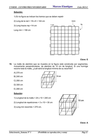 UNMSM – CENTRO PREUNIVERSITARIO Ciclo 2013-I
Solucionario_Semana Nº 1 (Prohibida su reproducción y venta) Pág.12
Solución:
1) En la figura se indican los tramos que se deben repetir
2) Long de la red = 18 x 8 = 144 cm
3) Long trazos rep =14 cm
Long min = 158 cm
Clave: E
10. La malla de alambre que se muestra en la figura está construida por segmentos,
mutuamente perpendiculares, de alambre de 10 cm de longitud. Si una hormiga
recorre toda la malla, ¿cuál será la longitud mínima de su recorrido?
A) 270 cm
B) 240 cm
C) 260 cm
D) 300 cm
E) 280 cm
Solución:
1) Longitud de la malla = 24 x 10 = 240 cm
2) Longitud de repeticiones = 3 x 10 = 30 cm
3) Long min recorrido = 270 cm.
Clave: A
Marcos Elantiguo
 
