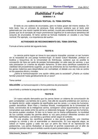 UNMSM – CENTRO PREUNIVERSITARIO Ciclo 2013-I
Solucionario_Semana Nº 1 (Prohibida su reproducción y venta) Pág.13
Habilidad Verbal
SEMANA 1 A
LA JERARQUÍA TEXTUAL: EL TEMA CENTRAL
El texto es una cadena de enunciados, pero no todos gozan del mismo estatus. En
todo texto, hay un principio de jerarquía. Este principio sostiene que el texto está
gobernado por una noción capital (el tema central), crucial para entender la trama textual,
puesto que es el concepto de mayor prominencia cognitiva en la estructura semántica del
conjunto de enunciados. El tema central se formula mediante un vocablo o una frase
nominal: Por ejemplo, «La importancia del sueño».
ACTIVIDADES DE RECONOCIMIENTO DEL TEMA CENTRAL
Formule el tema central del siguiente texto.
TEXTO A
La ciencia podría lograr en breve lo que parecía imposible: procrear un ser humano
sin la necesidad de una pareja hombre-mujer. El doctor Calum Mackellar, profesor en
bioética y bioquímica de la Universidad de Edimburgo, sostiene que es posible la
concepción de hijos por parte de parejas homosexuales, en este caso de varones, y que
solo precisarían un «vientre de alquiler» femenino. Si bien otros científicos cuestionan la
viabilidad del procedimiento sugerido, ya que los embriones de los mamíferos precisan de
los genes maternos para desarrollarse con normalidad, el debate una vez más se centra
en los aspectos éticos y morales.
¿Sería la homoconcepción una opción válida para la sociedad? ¿Podría un núcleo
familiar prescindir hasta genéticamente de un sexo?
Tema central: ……………………………………………………………………..
SOLUCIÓN: La homoconcepción o forma polémica de procreación
Lea el texto y conteste la pregunta de opción múltiple.
TEXTO B
Un nuevo estudio demuestra que los perros tienen un sistema de comunicación de
gran complejidad. Los ladridos de tu perro, más allá de causarte problemas con vecinos y
no dejarte dormir, están cargados de significados que los canes, y a veces los humanos,
pueden decodificar. Brian Hare y Vanessa Woods, investigadores de la Universidad de
Duke, convencidos de la inteligencia canina, condujeron varios experimentos en los que
comprueban que existe entre los perros un elaborado lenguaje. Al igual que los humanos,
los perros pueden vocalizar. Si bien no lo hacen con la misma sofisticación, la movilidad
de sus cuerdas vocales les permite alterar su voz para producir diferentes sonidos con
diferentes significados. Los ladridos y gruñidos varían según el contexto.
En una prueba, los científicos grabaron a dos perros gruñendo: uno mientras
protegía su comida y otro al acercársele un desconocido. En una segunda etapa, se
colocó un hueso jugoso y cada vez que un perro iba hacia él se reproducían las
grabaciones. Los perros titubeaban al escuchar el gruñido ocasionado por el afán de
proteger la comida más que el emitido cuando el perro presenciaba a un extraño.
Marcos Elantiguo
 