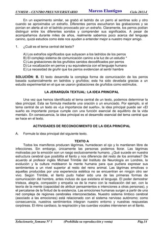 UNMSM – CENTRO PREUNIVERSITARIO Ciclo 2013-I
Solucionario_Semana Nº 1 (Prohibida su reproducción y venta) Pág.14
En un experimento similar, se grabó el ladrido de un perro al sentirse solo y otro
cuando se aproximaba un extraño. Diferentes perros escucharon las grabaciones y se
ponían en alerta al oír el ladrido provocado por un extraño. Claramente, los perros podían
distinguir entre los diferentes sonidos y comprender sus significados. A pesar de
acompañarnos durante miles de años, realmente sabemos poco acerca del lenguaje
canino, quizá estudios como éste nos ayuden a entender mejor a nuestro mejor amigo.
1. ¿Cuál es el tema central del texto?
A) Los extraños significados que subyacen a los ladridos de los perros
B) El complejo sistema de comunicación canino a la luz de un estudio *
C) Las grabaciones de los gruñidos canidos decodificados por perros
D) La vocalización en perros y su equivalencia con el lenguaje humano
E) La necesidad de gruñir que los perros evidencian al sentir hambre
SOLUCIÓN: B. El texto desarrolla la compleja forma de comunicación de los perros
basada sustancialmente en ladridos y gruñidos; esta ha sido develada gracias a un
estudio experimental en el que se usaron grabaciones de gruñidos como estímulos.
LA JERARQUÍA TEXTUAL: LA IDEA PRINCIPAL
Una vez que hemos identificado el tema central de un texto, podemos determinar la
idea principal. Esta se formula mediante una oración o un enunciado. Por ejemplo, si el
tema central de un texto es «La importancia del sueño», la idea principal puede ser «El
sueño es importante porque cumple con una función esencial de equilibrio de la vida
mental». En consecuencia, la idea principal es el desarrollo esencial del tema central que
se hace en el texto.
ACTIVIDADES DE RECONOCIMIENTO DE LA IDEA PRINCIPAL
A. Formule la idea principal del siguiente texto.
TEXTO A
Todos los mamíferos producen lágrimas, humedecen el ojo y lo mantienen libre de
infecciones. Sin embargo, únicamente las personas podemos llorar. Las lágrimas
motivadas por la emoción son un rasgo exclusivamente humano. ¿Qué sucede en nuestra
estructura cerebral que posibilita el llanto y nos diferencia del resto de los animales? De
acuerdo al profesor inglés Michael Trimble del Instituto de Neurología en Londres, la
evolución y la cultura moldearon la mente humana para que pudiera expresar sus
sentimientos a un nivel superior al resto del reino animal. Las lágrimas emotivas o
aquellas producidas por una experiencia estética no se encuentran en ningún otro ser
vivo. Según Trimble, el llanto pudo haber sido una de las primeras formas de
comunicación del hombre, antes incluso de que existiera el lenguaje. El poder demostrar
tristeza, alegría, compasión y empatía va de la mano con la realización del ser, con la
teoría de la mente (capacidad de atribuir pensamientos e intenciones a otras personas), y
el percatarse de la finitud de la existencia. Las emociones humanas surgen a partir de una
red compleja de regiones cerebrales interconectadas. Nuestro sistema límbico cerebral
(asociado a las emociones) está relacionado con el sistema nervioso autónomo; como
consecuencia, nuestros sentimientos integran nuestro entorno y nuestras respuestas
corpóreas. El ritmo cardiaco, la respiración y las cuerdas vocales intervienen en el llanto.
Marcos Elantiguo
 