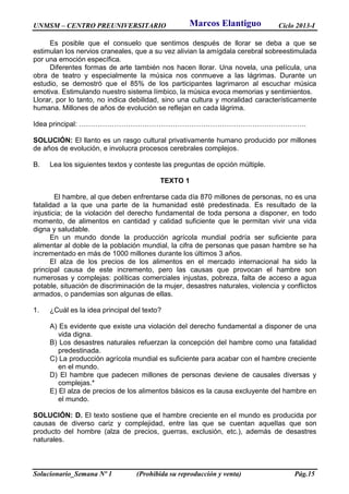 UNMSM – CENTRO PREUNIVERSITARIO Ciclo 2013-I
Solucionario_Semana Nº 1 (Prohibida su reproducción y venta) Pág.15
Es posible que el consuelo que sentimos después de llorar se deba a que se
estimulan los nervios craneales, que a su vez alivian la amígdala cerebral sobreestimulada
por una emoción específica.
Diferentes formas de arte también nos hacen llorar. Una novela, una película, una
obra de teatro y especialmente la música nos conmueve a las lágrimas. Durante un
estudio, se demostró que el 85% de los participantes lagrimaron al escuchar música
emotiva. Estimulando nuestro sistema límbico, la música evoca memorias y sentimientos.
Llorar, por lo tanto, no indica debilidad, sino una cultura y moralidad característicamente
humana. Millones de años de evolución se reflejan en cada lágrima.
Idea principal: …………………………………………………………………………………….
SOLUCIÓN: El llanto es un rasgo cultural privativamente humano producido por millones
de años de evolución, e involucra procesos cerebrales complejos.
B. Lea los siguientes textos y conteste las preguntas de opción múltiple.
TEXTO 1
El hambre, al que deben enfrentarse cada día 870 millones de personas, no es una
fatalidad a la que una parte de la humanidad esté predestinada. Es resultado de la
injusticia; de la violación del derecho fundamental de toda persona a disponer, en todo
momento, de alimentos en cantidad y calidad suficiente que le permitan vivir una vida
digna y saludable.
En un mundo donde la producción agrícola mundial podría ser suficiente para
alimentar al doble de la población mundial, la cifra de personas que pasan hambre se ha
incrementado en más de 1000 millones durante los últimos 3 años.
El alza de los precios de los alimentos en el mercado internacional ha sido la
principal causa de este incremento, pero las causas que provocan el hambre son
numerosas y complejas: políticas comerciales injustas, pobreza, falta de acceso a agua
potable, situación de discriminación de la mujer, desastres naturales, violencia y conflictos
armados, o pandemias son algunas de ellas.
1. ¿Cuál es la idea principal del texto?
A) Es evidente que existe una violación del derecho fundamental a disponer de una
vida digna.
B) Los desastres naturales refuerzan la concepción del hambre como una fatalidad
predestinada.
C) La producción agrícola mundial es suficiente para acabar con el hambre creciente
en el mundo.
D) El hambre que padecen millones de personas deviene de causales diversas y
complejas.*
E) El alza de precios de los alimentos básicos es la causa excluyente del hambre en
el mundo.
SOLUCIÓN: D. El texto sostiene que el hambre creciente en el mundo es producida por
causas de diverso cariz y complejidad, entre las que se cuentan aquellas que son
producto del hombre (alza de precios, guerras, exclusión, etc.), además de desastres
naturales.
Marcos Elantiguo
 