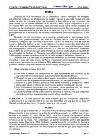 UNMSM – CENTRO PREUNIVERSITARIO Ciclo 2013-I
Solucionario_Semana Nº 1 (Prohibida su reproducción y venta) Pág.16
TEXTO 2
Después de vivir encerrados en un laboratorio, siendo partícipes de múltiples
experimentos médicos, los chimpancés no pueden regresar a una vida normal una vez
dados de alta. La mayoría sufren de depresión y traumatismo y son incapaces de
relacionarse con los demás miembros de su especie. Debido a que compartimos el 99%
de nuestro ADN con los chimpancés, estos animales sirven como ideales modelos de
humanos en la investigación médica. Su similitud genética significa que pueden contraer
casi todas las enfermedades que afectan a las personas hoy en día. Han sido utilizados
principalmente en la elaboración de vacunas y tratamientos como la de hepatitis A, B y el
SIDA.
Alrededor de mil chimpancés se encuentran actualmente en laboratorios, tanto
privados como gubernamentales, tan solo en Estados Unidos. Una vez servida su
sentencia, la mayoría son liberados en santuarios. Muchos de ellos, tras 10 o 15 años de
encierro. Solitarios, apáticos y con varios trastornos mentales, no pueden desarrollar una
vida social sana. Afortunadamente para los chimpancés, un nuevo estudio apunta hacia
los antidepresivos como una posible solución a la vida tras el laboratorio. Godelieve
Kranendonk del Centro de Rescate para Animales Exóticos y Martin Bruene, psiquiatra de
la Universidad de Bochum en Alemania, han administrado a cinco chimpancés dosis de
SSRI (inhibidores selectivos de recaptación de serotonina) con excelentes resultados.
Después de 6 a 8 semanas, los chimpancés recobraron su vitalidad y empezaron a
interactuar y jugar con otros simios. Conforme presentaban un comportamiento normal, el
medicamento se suspendió gradualmente. Más allá de ser físicamente similares, nuestros
parientes también comparten respuestas emocionales y psicológicas.
1. ¿Cuál es la idea principal del texto?
A) Son más o menos mil chimpancés los que actualmente son víctimas de la
experimentación en laboratorios gubernamentales de Estados Unidos.
B) Después de vivir encerrados en laboratorios, sometidos a múltiples experimentos,
los chimpancés no pueden tener una vida normal una vez dados de alta.*
C)Debido a la gran similitud genética entre seres humanos y chimpancés, estos
últimos son objeto predilecto de experimentos para la investigación médica.
D)Los chimpancés comparten una importante carga genética con los seres
humanos, y por ello pueden padecer enfermedades como el SIDA.
E) Los chimpancés no solo son físicamente similares al hombre, sino que comparten
con este casi todas sus respuestas emocionales y psicológicas.
SOLUCIÓN: B. La idea principal del texto sostiene que los chimpancés responden
negativamente a los experimentos a los que son sometidos una vez que se los deja en
libertad; por ello se deprimen y no pueden tener una vida normal.
TEXTO 3
Para el ojo poco entrenado, un concierto de heavy metal puede parecer el caos total.
Música violenta a todo volumen, los gritos del vocalista principal y un público que brinca,
empuja y se estrella sin cesar. Sin embargo, para dos jóvenes investigadores, estos
eventos son la clave para entender el comportamiento humano en situaciones extremas.
Sirviéndose de la física, han encontrado un patrón constante dentro del aparente
desorden. Jesse Silverberg y Matt Bierbaum, estudiantes de la Universidad de Cornell y
amantes del metal, han observado durante dos años múltiples conciertos basándose en
teorías de movimiento colectivo y de las propiedades físicas del gas para hacer sentido
del alboroto.
Marcos Elantiguo
 