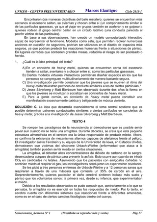 UNMSM – CENTRO PREUNIVERSITARIO Ciclo 2013-I
Solucionario_Semana Nº 1 (Prohibida su reproducción y venta) Pág.17
Encontraron dos maneras distintivas del baile metalero: quienes se encuentran más
cercanos al escenario saltan, se avientan y chocan entre sí (un comportamiento similar al
de las partículas gaseosas, ya que al viajar en grupos también se aceleran y se golpean);
quienes rodean al grupo central bailan en un círculo rotativo (una conducta parecida al
patrón vórtice de las partículas).
En base a sus observaciones, han creado un modelo computarizado interactivo
capaz de representar el fenómeno. Modelos como este, que permiten recrear numerosas
acciones en cuestión de segundos, podrían ser utilizados en el diseño de espacios más
seguros, ya que podrían predecir las reacciones humanas frente a situaciones de pánico.
En lugares cerrados que contienen grandes masas, reduciría el riesgo de ser pisoteado o
herido.
1. ¿Cuál es la idea principal del texto?
A) En un concierto de heavy metal, quienes se encuentran cerca del escenario
tienden a saltar, aventarse y a chocar entre sí, como las partículas gaseosas.
B) Ciertos modelos virtuales interactivos permitirían diseñar espacios en los que las
personas se congreguen multitudinariamente de manera bastante segura.
C) Una investigación permite conjeturar que los jóvenes que se mueven al ritmo del
heavy metal muestran patrones de conducta similares a los de ciertas partículas.*
D) Jesse Silverberg y Matt Bierbaum han observado durante dos años la forma en
que los jóvenes se movilizan y socializan en conciertos de heavy metal.
E) Para la gente común, un concierto de heavy metal puede constituir una
manifestación excesivamente caótica y beligerante de música violenta.
SOLUCIÓN: C. La idea que desarrolla esencialmente el tema central sostiene que es
posible determinar patrones conductuales similares a ciertas partículas en conciertos de
heavy metal, gracias a la investigación de Jesse Silverberg y Matt Bierbaum.
TEXTO 4
Se rompen los paradigmas de la neurociencia al demostrarse que es posible sentir
pavor aun cuando no se tiene una amígdala. Durante décadas, se creía que esta pequeña
estructura almendrada en el cerebro era la única responsable de producir miedo. Ahora,
se confirma la existencia de mecanismos alternos capaces de alertarnos frente al peligro.
El investigador Justin Feinstein y su equipo de la Universidad de Iowa, en Estados Unidos,
demostraron que víctimas del síndrome Urbach-Wiethe (enfermedad que ataca a la
amígdala) también pueden sentir miedo en ciertas situaciones.
La amígdala, al detectar altas concentraciones de dióxido de carbono en la sangre,
desencadena ataques de pánico para prevenir la asfixia. Esto ocurre aun cuando se inhala
CO2 en cantidades no letales. Asumiendo que los pacientes con amígdalas dañadas no
sentirían miedo al respirar el gas, los investigadores condujeron un experimento revelador.
Se les pidió a tres personas enfermas de Urbach-Wiethe y a 12 personas sanas que
respiraran a través de una máscara que contenía un 35% de carbón en el aire.
Sorprendentemente, quienes padecían el daño cerebral sintieron incluso más susto y
pánico que los voluntarios sanos: la primera vez, desde su infancia, que experimentaban
el miedo.
Debido a los resultados observados se pudo concluir que, contrariamente a lo que se
pensaba, la amígdala no es esencial en todas las respuestas de miedo. Por lo tanto, el
cerebro cuenta con diferentes sistemas que reaccionan frente a diferentes amenazas,
como es en el caso de ciertos cambios fisiológicos dentro del cuerpo.
Marcos Elantiguo
 