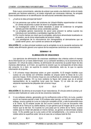 UNMSM – CENTRO PREUNIVERSITARIO Ciclo 2013-I
Solucionario_Semana Nº 1 (Prohibida su reproducción y venta) Pág.18
Este nuevo conocimiento, además de aclarar que existe una distinción entre el miedo
generado por factores externos y el miedo originado por amenazas internas, ha arrojado
luces esclarecedoras en la identificación de estructuras cerebrales desconocidas.
1. ¿Cuál es la idea principal del texto?
A) Las personas que sufren del síndrome de Urbach-Wiethe experimentan el miedo
en ciertas situaciones a pesar de tener la amígdala dañada.
B) La investigación sobre el miedo desatado a pesar de evidenciar la amígdala
dañada permitió identificar zonas cerebrales ignotas.
C) La amígdala genera reacciones de pavor para prevenir la asfixia cuando los
individuos son sometidos a cantidades ingentes de CO2.
D) Por mucho tiempo se creyó que la amígdala, estructura almendrada localizada en
el cerebro, era la única responsable de producir miedo.
E) Los paradigmas de la neurociencia son transgredidos al demostrarse que se
puede sentir pavor, aun cuando se carece de amígdala.*
SOLUCIÓN: E. La idea principal sostiene que la amígdala no es la causante exclusiva del
miedo; esta afirmación genera una ruptura de los esquemas canónicos en neurociencia.
SEMANA 1 B
ELIMINACIÓN DE ORACIONES
Los ejercicios de eliminación de oraciones establecen dos criterios sobre el manejo
de la información en un texto determinado: a) La cohesión temática y b) la economía de la
expresión. En virtud de estos criterios, la eliminación de oraciones se puede hacer de dos
maneras alternativas: a) O bien, se suprime la oración que no corresponde al tema clave
del conjunto; b) o bien, se suprime la oración redundante, esto es, la que no aporta
información al conjunto.
1. I) El universo maya descansa sobre un gran cocodrilo. II) El dragón bicéfalo cuyo
cuerpo es una banda con símbolos celestes se arquea sobre la diosa de la Luna
para los mayas. III) El universo maya es una confluencia de animales vinculados con
los cuerpos celestes. IV) La luna sostiene la figura del conejo que es el animal
representativo de la superficie lunar para los mayas. V) La cola de una gran
serpiente representa las pléyades del universo maya.
A) V B) I C) IV D) II E) III*
SOLUCIÓN: E. Se elimina el enunciado III por redundancia. El vínculo entre lo animal y el
cosmos está implicado en cada una de las oraciones restantes.
2. I) Los eclipses solares, generados por la confluencia entre el Sol y la Luna, pueden
ocurrir se manera parcial o total. II) El eclipse solar parcial, uno de los cuatro tipos de
eclipse, ocurre cuando la Luna no cubre por completo al Sol, y solo la penumbra toca
a la Tierra. III) El eclipse anular de Sol ocurre cuando la Luna se encuentra más
alejada de la Tierra en su órbita elíptica, lo que genera que la imagen de la Luna sea
menor que la del Sol. IV) Cuando la Luna pasa por la umbra de la Tierra, suceso
visible para la mitad del planeta al mismo tiempo, se genera el denominado eclipse
lunar. V) Es posible que la Luna cubra al Sol completamente, y la corona se torne
visible sobre la superficie solar: tal es el caso de un eclipse total de Sol.
A) I* B) V C) II D) IV E) III
Marcos Elantiguo
 