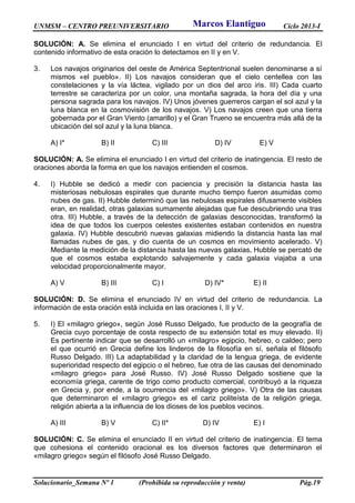 UNMSM – CENTRO PREUNIVERSITARIO Ciclo 2013-I
Solucionario_Semana Nº 1 (Prohibida su reproducción y venta) Pág.19
SOLUCIÓN: A. Se elimina el enunciado I en virtud del criterio de redundancia. El
contenido informativo de esta oración lo detectamos en II y en V.
3. Los navajos originarios del oeste de América Septentrional suelen denominarse a sí
mismos «el pueblo». II) Los navajos consideran que el cielo centellea con las
constelaciones y la vía láctea, vigilado por un dios del arco iris. III) Cada cuarto
terrestre se caracteriza por un color, una montaña sagrada, la hora del día y una
persona sagrada para los navajos. IV) Unos jóvenes guerreros cargan el sol azul y la
luna blanca en la cosmovisión de los navajos. V) Los navajos creen que una tierra
gobernada por el Gran Viento (amarillo) y el Gran Trueno se encuentra más allá de la
ubicación del sol azul y la luna blanca.
A) I* B) II C) III D) IV E) V
SOLUCIÓN: A. Se elimina el enunciado I en virtud del criterio de inatingencia. El resto de
oraciones aborda la forma en que los navajos entienden el cosmos.
4. I) Hubble se dedicó a medir con paciencia y precisión la distancia hasta las
misteriosas nebulosas espirales que durante mucho tiempo fueron asumidas como
nubes de gas. II) Hubble determinó que las nebulosas espirales difusamente visibles
eran, en realidad, otras galaxias sumamente alejadas que fue descubriendo una tras
otra. III) Hubble, a través de la detección de galaxias desconocidas, transformó la
idea de que todos los cuerpos celestes existentes estaban contenidos en nuestra
galaxia. IV) Hubble descubrió nuevas galaxias midiendo la distancia hasta las mal
llamadas nubes de gas, y dio cuenta de un cosmos en movimiento acelerado. V)
Mediante la medición de la distancia hasta las nuevas galaxias, Hubble se percató de
que el cosmos estaba explotando salvajemente y cada galaxia viajaba a una
velocidad proporcionalmente mayor.
A) V B) III C) I D) IV* E) II
SOLUCIÓN: D. Se elimina el enunciado IV en virtud del criterio de redundancia. La
información de esta oración está incluida en las oraciones I, II y V.
5. I) El «milagro griego», según José Russo Delgado, fue producto de la geografía de
Grecia cuyo porcentaje de costa respecto de su extensión total es muy elevado. II)
Es pertinente indicar que se desarrolló un «milagro» egipcio, hebreo, o caldeo; pero
el que ocurrió en Grecia define los linderos de la filosofía en sí, señala el filósofo
Russo Delgado. III) La adaptabilidad y la claridad de la lengua griega, de evidente
superioridad respecto del egipcio o el hebreo, fue otra de las causas del denominado
«milagro griego» para José Russo. IV) José Russo Delgado sostiene que la
economía griega, carente de trigo como producto comercial, contribuyó a la riqueza
en Grecia y, por ende, a la ocurrencia del «milagro griego». V) Otra de las causas
que determinaron el «milagro griego» es el cariz politeísta de la religión griega,
religión abierta a la influencia de los dioses de los pueblos vecinos.
A) III B) V C) II* D) IV E) I
SOLUCIÓN: C. Se elimina el enunciado II en virtud del criterio de inatingencia. El tema
que cohesiona el contenido oracional es los diversos factores que determinaron el
«milagro griego» según el filósofo José Russo Delgado.
Marcos Elantiguo
 