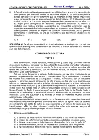 UNMSM – CENTRO PREUNIVERSITARIO Ciclo 2013-I
Solucionario_Semana Nº 1 (Prohibida su reproducción y venta) Pág.20
6. I) Entre los factores históricos que ocasionan el bilingüismo aparece la expansión de
unos pueblos por territorios donde se habla otra lengua. II) La unificación política
guiada por grupos de poder determina que se impongan ciertos hábitos lingüísticos
y, por consiguiente, que se gesten situaciones de bilingüismo. III) El bilingüismo en el
cual el contacto de dos o más lenguas deviene en la expansión de una de ellas por
su mayor peso demográfico se denomina bilingüismo ambiental. IV) Países y
ciudades que reciben grandes contingentes de inmigrantes determinan que la
migración sea uno de los factores potenciales en la ocurrencia de bilingüismo. V) El
cosmopolitismo presente en lugares de contactos internacionales, por lo general
comerciales y económicos, es uno de los factores que determinan situaciones de
bilingüismo.
A) II B) V C) I D) IV E) III*
SOLUCIÓN: C. Se elimina la oración III en virtud del criterio de inatingencia. Los factores
que ocasionan el bilingüismo constituyen el eje temático; la oración señalada está referida
a un tipo de bilingüismo.
COMPRENSIÓN DE LECTURA
TEXTO 1
Ojos almendrados, orejas delicadas, dedos gráciles y cuello largo y esbelto como el
de un cisne; los labios, carnosos y de trazo elegante; los pómulos, marcados y elevados;
su barbilla era fina y la nariz, estrecha y recta. Es decir, un canon de belleza femenina. ¿O
quizás era corpulenta y cuellicorta, con los hombros caídos, las mejillas fláccidas, los
labios finos y las caderas rollizas?
Tal vez nunca lleguemos a saberlo. Evidentemente, no hay fotos ni dibujos de su
persona; tampoco descripciones de sus contemporáneos. Sigue teniéndosela por una de
las mujeres más poderosas de la Antigüedad —erótica, mayestática, con un indudable
carisma—, pero todo cuanto conocemos de ella proviene de los relieves e inscripciones
tallados en bloques de piedra caliza, y de las interpretaciones que los artistas hicieron de
la soberana en las estatuillas y los bustos que han llegado hasta nosotros, el más famoso
de los cuales fue hallado hace un siglo por arqueólogos alemanes y está expuesto en el
Museo Egipcio de Berlín (Neues Museum). Al entrar en la Sala de la Cúpula Norte y
contemplar su belleza bajo la estudiada iluminación, el observador es presa de su encanto
irresistible. Cada año sucumben a su hechizo un millón de visitantes. Muchos acuden
solamente por verla a ella.
Sabemos que Nefertiti estuvo casada con el faraón Akenatón y que vivió hace casi
tres milenios y medio en un período fascinante de la historia de Egipto. Pero los detalles
de su biografía son caldo de cultivo de especulaciones y un campo de batalla para los
investigadores. «No hay dos opiniones coincidentes sobre esta época», asegura el
eminente egiptólogo y arqueólogo inglés Nicholas Reeves.
1. El tema central del texto es
A) la carencia de fotos y dibujos representativos sobre la vida íntima de Nefertiti.
B) la imagen de Nefertiti representada en inscripciones talladas en piedra caliza.
C) la falta de certeza acerca de la fisonomía y los detalles de la vida de Nefertiti.*
D) el carisma de Nefertiti, una de las mujeres más poderosas de la Antigüedad.
E) la hipótesis taxativa de Nicholas Reeves acerca de la biografía de Nefertiti.
Marcos Elantiguo
 