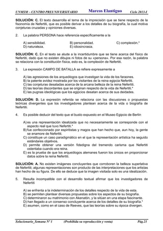 UNMSM – CENTRO PREUNIVERSITARIO Ciclo 2013-I
Solucionario_Semana Nº 1 (Prohibida su reproducción y venta) Pág.21
SOLUCIÓN: C. El texto desarrolla el tema de la imprecisión que se tiene respecto de la
fisonomía de Nefertiti, que es posible derivar a los detalles de su biografía, la cual motiva
conjeturas cruzadas y opiniones diversas.
2. La palabra PERSONA hace referencia específicamente a la
A) sensibilidad. B) personalidad. C) complexión.*
D) naturaleza. E) idiosincrasia.
SOLUCIÓN: C. En el texto se alude a la incertidumbre que se tiene acerca del físico de
Nefertiti, dado que no existen dibujos ni fotos de su «persona». Por esa razón, la palabra
se relaciona con la constitución física, esto es, la complexión de Nefertiti.
3. La expresión CAMPO DE BATALLA se refiere expresamente a
A) las agresiones de los arqueólogos que investigan la vida de los faraones.
B) la patente avidez mostrada por los visitantes de la reina egipcia Nefertiti.
C) las conjeturas desatadas acerca de la arcana belleza de la reina Nefertiti.
D) las teorías discordantes que se originan respecto de la vida de Nefertiti.*
E) las pugnas ideológicas que los egipcios desatan acerca de sus deidades.
SOLUCIÓN: D. La expresión referida se relaciona con las discusiones o propuestas
teóricas divergentes que los investigadores plantean acerca de la vida o biografía de
Nefertiti.
4. Es posible deducir del texto que el busto expuesto en el Museo Egipcio de Berlín
A) es una representación idealizada que no necesariamente se corresponde con el
aspecto real que tuvo Nefertiti.*
B) fue confeccionado por espiritistas y magos que han hecho que, aun hoy, la gente
se enamore de Nefertiti.
C) constituye un caso paradigmático en el que la representación artística ha seguido
estándares objetivos.
D) permite obtener una versión fidedigna del tremendo carisma que Nefertiti
ostentaba cuando era reina.
E) es la prueba de que los arqueólogos alemanes fueron los únicos en proporcionar
datos sobre la reina Nefertiti.
SOLUCIÓN: A. No existen imágenes concluyentes que corroboren la belleza superlativa
de Nefertiti; algunas representaciones son producto de las interpretaciones que los artistas
han hecho de su figura. De ello se deduce que la imagen visitada solo es una idealización.
5. Resulta incompatible con el desarrollo textual afirmar que los investigadores de
Nefertiti
A) se enfrenta a la indeterminación de los detalles respecto de la vida de esta.
B) se permiten plantear diversas propuestas sobre los aspectos de su biografía.
C) determinaron su matrimonio con Akenatón, y la sitúan en una etapa fascinante.
D) han llegado a un consenso concluyente acerca de los detalles de su biografía.*
E) asumen, como en el caso de Reeves, que las teorías sobre su época divergen.
Marcos Elantiguo
 