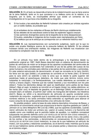 UNMSM – CENTRO PREUNIVERSITARIO Ciclo 2013-I
Solucionario_Semana Nº 1 (Prohibida su reproducción y venta) Pág.22
SOLUCIÓN: D. En el texto se desarrolla el tema de la indeterminación que se tiene acerca
de la reina Nefertiti, tanto en lo que concierne a su belleza como en lo relativo a su
biografía; por lo tanto, es incompatible afirmar que existe un consenso de los
investigadores en lo que toca a los detalles de su biografía.
6. Si los bustos y las estatuillas de Nefertiti hubiesen sido creados por artistas signados
por un estilo realista, es probable que
A) el embeleso de los visitantes al Museo de Berlín disminuya notablemente.
B) los debates de los estudiosos sobre la fase de esplendor egipcio crezcan.
C) las opiniones divergentes acerca de la biografía de la reina desaparezcan.
D) bustos, estatuillas e imágenes de los museos sean reemplazados por fotos.
E) la belleza que se le atribuye se corresponda con un referente histórico real.*
SOLUCIÓN: E. Las representaciones son sumamente subjetivas, razón por la que no
existe una prueba fidedigna acerca de la presunta belleza de Nefertiti. Si los artistas
hubiesen tenido una orientación realista, las imágenes de Nefertiti nos mostrarían con
veracidad la complexión real de la reina.
TEXTO 2
En un artículo muy leído dentro de la antropología y la lingüística desde su
publicación original en 1967, Keith Basso describió todo un sistema de denominación de
partes de vehículos de motor en la lengua de los apaches occidentales del centro-este de
Arizona. Los apaches occidentales han extendido el uso de las partes del cuerpo de los
seres humanos y los animales para referirse a las partes de los automóviles y camionetas.
En este sistema estructurado de denominación, el capó se convierte en la nariz (bichih),
los faros son los ojos (bidáá) y el parabrisas se convierte en la frente (bita’). El término
para la cara (bínii’) se extendió a toda la zona que va desde la parte superior del
parabrisas hasta el parachoques delantero, de modo que este término incluía como
subpartes la nariz/capó y la frente/parabrisas. Las ruedas delanteras se convierten en
manos y brazos (bigan), mientras que las ruedas traseras y sus neumáticos son los pies
(bikee’). Todos los elementos debajo del capó se clasificaban como partes de las tripas
(bibiye’). Bajo el capó, la batería se convirtió en el hígado (bizig); los cables eléctricos, en
las venas (bits’ oos); el depósito de gasolina, en el estómago (bibid); el distribuidor es el
corazón (bijíí); el radiador, el pulmón (bijíí’ izólé); los manguitos del radiador, los intestinos
(bich’í). Basso se refirió a la denominación de vehículos en apache occidental como
«extensión de conjunto», sugiriendo que lo sucedido era simplemente que un conjunto de
nombres relativos a los seres animados había extendido su significado para abarcar el
nuevo conjunto de las partes pertenecientes a los vehículos de motor.
Es posible predecir, sobre la base de este sistema descriptivo minucioso de Basso, y
ciñéndonos al conocimiento actual que proporciona la teoría cognitiva gestada por Lakoff y
Johnson en su obra Metaphors We Live By (1980), que los apaches occidentales, cuando
vieron vehículos de motor por primera vez, usaron el cuerpo humano o la fisonomía del
caballo como una metáfora que le permitía hablar de aquellos. La metáfora conceptual
subyacente me permito definirla como LOS VEHÍCULOS DE MOTOR SON COSAS ANIMADAS, y
les posibilitó establecer correspondencias entre las partes de los seres vivos y las partes
de los coches y las camionetas, y denominarlas en consecuencia. En la metáfora LOS
VEHÍCULOS DE MOTOR SON COSAS ANIMADAS, la cosa de la que hablamos (el vehículo de
motor), con sus partes y relaciones constitutivas, es el dominio meta; mientras que la cosa
con la que hablamos (seres animados), con sus propias partes y relaciones constitutivas,
es el dominio origen.
Marcos Elantiguo
 