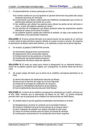 UNMSM – CENTRO PREUNIVERSITARIO Ciclo 2013-I
Solucionario_Semana Nº 1 (Prohibida su reproducción y venta) Pág.23
1. Fundamentalmente, el tema central gira en torno a
A) la manera exótica en que los apaches en general denominan las partes del cuerpo
mediante secciones de vehículos.
B) la descripción que Basso realiza sobre las metáforas conceptuales que ocurren en
apache para designar las partes de un auto.
C) las metáforas que utilizan los apaches para indicar las partes de los vehículos a
motor, a partir de palabras relativas al cuerpo.*
D) los artículos de investigación que Basso presentó sobre las expresiones apache
referidas al cuerpo de los seres humanos.
E) las palabras apache usadas para referirse al radiador, el capó y las ruedas de las
camionetas y los automóviles modernos.
SOLUCIÓN: C. El tema central del texto es la denominación de las partes de un vehículo
a motor sobre la base del léxico apache referido al cuerpo humano o animal. Se presenta
la descripción de Basso sobre este sistema, y se replantea a través de la teoría cognitiva.
2. En el texto, la palabra CONVERTIR connota
A) intercambio desigual entre cosmovisiones.
B) degeneración de la cosmovisión apache.
C) transformación de las partes de un hombre.
D) modificación del sentido literal primigenio.*
E) desaparición del léxico usado por apaches.
SOLUCIÓN: D. El verbo es usado para indicar la designación de un referente distinto a
través de la palabra apache para hígado; por consiguiente, el sentido literal del término
varía.
3. Se puede colegir del texto que la teoría de la metáfora conceptual planteada en el
texto
A) devino del sistema de clasificación descrito por Basso.
B) asume que el dominio de origen es el único relevante.
C) evidencia el concepto de «extensión de conjunto».
D) sugiere la inflexibilidad significativa de las palabras.
E) fue completamente desconocida para Keith Basso.*
SOLUCIÓN: E. La teoría de la metáfora conceptual fue planteada por Lakoff y Johnson en
el año 1980, mientras que la descripción de Basso es de 1967. La brecha temporal
permite inferir que la propuesta de la metáfora fue desconocida por Keith Basso.
4. Es posible deducir que los apaches occidentales mencionados en el texto
A) desaparecieron al entrar en contacto con la sociedad moderna.
B) mostraron fidelidad hacia las formas léxicas de su lengua nativa.*
C) eran incapaces de respetar sus rasgos culturales al usar autos.
D) vieron en el léxico foráneo para los autos una fuente de cambios.
E) contribuyeron activamente en la constitución de la teoría cognitiva.
Marcos Elantiguo
 