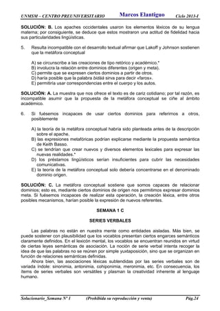 UNMSM – CENTRO PREUNIVERSITARIO Ciclo 2013-I
Solucionario_Semana Nº 1 (Prohibida su reproducción y venta) Pág.24
SOLUCIÓN: B. Los apaches occidentales usaron los elementos léxicos de su lengua
materna; por consiguiente, se deduce que estos mostraron una actitud de fidelidad hacia
sus particularidades lingüísticas.
5. Resulta incompatible con el desarrollo textual afirmar que Lakoff y Johnson sostienen
que la metáfora conceptual
A) se circunscribe a las creaciones de tipo retórico y académico.*
B) involucra la relación entre dominios diferentes (origen y meta).
C) permite que se expresen ciertos dominios a partir de otros.
D) haría posible que la palabra bidáá sirva para decir «faros».
E) permitiría usar correspondencias entre el cuerpo y los autos.
SOLUCIÓN: A. La muestra que nos ofrece el texto es de cariz cotidiano; por tal razón, es
incompatible asumir que la propuesta de la metáfora conceptual se ciñe al ámbito
académico.
6. Si fuésemos incapaces de usar ciertos dominios para referirnos a otros,
posiblemente
A) la teoría de la metáfora conceptual habría sido planteada antes de la descripción
sobre el apache.
B) las expresiones metafóricas podrían explicarse mediante la propuesta semántica
de Keith Basso.
C) se tendrían que crear nuevos y diversos elementos lexicales para expresar las
nuevas realidades.*
D) los préstamos lingüísticos serían insuficientes para cubrir las necesidades
comunicativas.
E) la teoría de la metáfora conceptual solo debería concentrarse en el denominado
dominio origen.
SOLUCIÓN: C. La metáfora conceptual sostiene que somos capaces de relacionar
dominios; esto es, mediante ciertos dominios de origen nos permitimos expresar dominios
meta. Si fuésemos incapaces de realizar esta operación, la creación léxica, entre otros
posibles mecanismos, harían posible la expresión de nuevos referentes.
SEMANA 1 C
SERIES VERBALES
Las palabras no están en nuestra mente como entidades aisladas. Más bien, se
puede sostener con plausibilidad que los vocablos presentan ciertos engarces semánticos
claramente definidos. En el lexicón mental, los vocablos se encuentran reunidos en virtud
de ciertas leyes semánticas de asociación. La noción de serie verbal intenta recoger la
idea de que las palabras no se reúnen por simple yuxtaposición, sino que se organizan en
función de relaciones semánticas definidas.
Ahora bien, las asociaciones léxicas subtendidas por las series verbales son de
variada índole: sinonimia, antonimia, cohiponimia, meronimia, etc. En consecuencia, los
ítems de series verbales son versátiles y plasman la creatividad inherente al lenguaje
humano.
Marcos Elantiguo
 