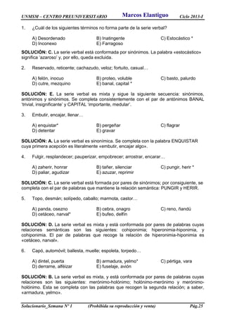 UNMSM – CENTRO PREUNIVERSITARIO Ciclo 2013-I
Solucionario_Semana Nº 1 (Prohibida su reproducción y venta) Pág.25
1. ¿Cuál de los siguientes términos no forma parte de la serie verbal?
A) Desordenado B) Inatingente C) Estocástico *
D) Inconexo E) Farragoso
SOLUCIÓN: C. La serie verbal está conformada por sinónimos. La palabra «estocástico»
significa ‘azaroso’ y, por ello, queda excluida.
2. Reservado, reticente; cachazudo, veloz; fortuito, casual…
A) felón, inocuo B) proteo, voluble C) basto, palurdo
D) cutre, mezquino E) banal, capital *
SOLUCIÓN: E. La serie verbal es mixta y sigue la siguiente secuencia: sinónimos,
antónimos y sinónimos. Se completa consistentemente con el par de antónimos BANAL
‘trivial, insignificante’ y CAPITAL ‘importante, medular’.
3. Embutir, encajar, llenar…
A) enquistar* B) pergeñar C) flagrar
D) detentar E) gravar
SOLUCIÓN: A. La serie verbal es sinonímica. Se completa con la palabra ENQUISTAR
cuya primera acepción es literalmente «embutir, encajar algo».
4. Fulgir, resplandecer; pauperizar, empobrecer; arrostrar, encarar…
A) zaherir, honrar B) tañer, silenciar C) pungir, herir *
D) paliar, agudizar E) azuzar, reprimir
SOLUCIÓN: C. La serie verbal está formada por pares de sinónimos; por consiguiente, se
completa con el par de palabras que mantiene la relación semántica: PUNGIR y HERIR.
5. Topo, desmán; solípedo, caballo; marmota, castor…
A) panda, osezno B) cebra, onagro C) reno, ñandú
D) cetáceo, narval* E) bufeo, delfín
SOLUCIÓN: D. La serie verbal es mixta y está conformada por pares de palabras cuyas
relaciones semánticas son las siguientes: cohiponimia; hiperonimia-hiponimia, y
cohiponimia. El par de palabras que recoge la relación de hiperonimia-hiponimia es
«cetáceo, narval».
6. Capó, automóvil; ballesta, muelle; espoleta, torpedo…
A) dintel, puerta B) armadura, yelmo* C) pértiga, vara
D) derrame, alféizar E) fuselaje, avión
SOLUCIÓN: B. La serie verbal es mixta, y está conformada por pares de palabras cuyas
relaciones son las siguientes: merónimo-holónimo; holónimo-merónimo y merónimo-
holónimo. Esta se completa con las palabras que recogen la segunda relación; a saber,
«armadura, yelmo».
Marcos Elantiguo
 