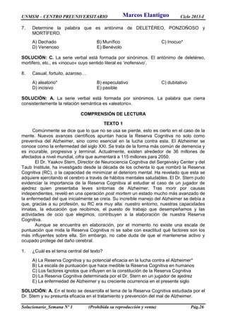 UNMSM – CENTRO PREUNIVERSITARIO Ciclo 2013-I
Solucionario_Semana Nº 1 (Prohibida su reproducción y venta) Pág.26
7. Determine la palabra que es antónima de DELETÉREO, PONZOÑOSO y
MORTÍFERO.
A) Dechado B) Munífico C) Inocuo*
D) Venenoso E) Benévolo
SOLUCIÓN: C. La serie verbal está formada por sinónimos. El antónimo de deletéreo,
mortífero, etc., es «inocuo» cuyo sentido literal es ‘inofensivo’.
8. Casual, fortuito, azaroso…
A) aleatorio* B) especulativo C) dubitativo
D) incisivo E) pasible
SOLUCIÓN: A. La serie verbal está formada por sinónimos. La palabra que cierra
consistentemente la relación semántica es «aleatorio».
COMPRENSIÓN DE LECTURA
TEXTO 1
Comúnmente se dice que lo que no se usa se pierde, esto es cierto en el caso de la
mente. Nuevos avances científicos apuntan hacia la Reserva Cognitiva no solo como
preventiva del Alzheimer, sino como esencial en la lucha contra esta. El Alzheimer se
conoce como la enfermedad del siglo XXI. Se trata de la forma más común de demencia y
es incurable, progresiva y terminal. Actualmente, existen alrededor de 36 millones de
afectados a nivel mundial, cifra que aumentará a 115 millones para 2050.
El Dr. Yaakov Stern, Director de Neurociencia Cognitiva del Sergeivsky Center y del
Taub Institute, ha investigado desde la década de los ochenta lo que nombró la Reserva
Cognitiva (RC), o la capacidad de minimizar el deterioro mental. Ha revelado que esta se
adquiere ejercitando el cerebro a través de hábitos mentales saludables. El Dr. Stern pudo
evidenciar la importancia de la Reserva Cognitiva al estudiar el caso de un jugador de
ajedrez quien presentaba leves síntomas de Alzheimer. Tras morir por causas
independientes, reveló en una operación post mortem un estado mucho más avanzado de
la enfermedad del que inicialmente se creía. Su increíble manejo del Alzheimer se debía a
que, gracias a su profesión, su RC era muy alta: nuestro entorno, nuestras capacidades
innatas, la educación que recibimos, el puesto de trabajo que desempeñamos y las
actividades de ocio que elegimos, contribuyen a la elaboración de nuestra Reserva
Cognitiva.
Aunque se encuentra en elaboración, por el momento no existe una escala de
puntuación que mida la Reserva Cognitiva ni se sabe con exactitud qué factores son los
más influyentes sobre ella. Sin embargo, no cabe duda de que el mantenerse activo y
ocupado protege del daño cerebral.
1. ¿Cuál es el tema central del texto?
A) La Reserva Cognitiva y su potencial eficacia en la lucha contra el Alzheimer*
B) La escala de puntuación que hace medible la Reserva Cognitiva en humanos
C) Los factores ignotos que influyen en la constitución de la Reserva Cognitiva
D) La Reserva Cognitiva determinada por el Dr. Stern en un jugador de ajedrez
E) La enfermedad de Alzheimer y su creciente ocurrencia en el presente siglo
SOLUCIÓN: A. En el texto se desarrolla el tema de la Reserva Cognitiva estudiada por el
Dr. Stern y su presunta eficacia en el tratamiento y prevención del mal de Alzheimer.
Marcos Elantiguo
 