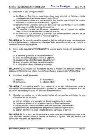 UNMSM – CENTRO PREUNIVERSITARIO Ciclo 2013-I
Solucionario_Semana Nº 1 (Prohibida su reproducción y venta) Pág.27
2. Determine la idea principal del texto.
A) La Reserva Cognitiva es una forma eficaz para combatir el deterioro mental
ocasionado por el Alzheimer según Yaakov Stern.*
B) Se desconoce cuáles son, con exactitud, los factores que influyen de manera
notoria en la constitución de la Reserva Cognitiva.
C) El Alzheimer es una forma común de demencia y se caracteriza por ser incurable,
progresiva, terminal y de creciente ocurrencia.
D) El increíble manejo del Alzheimer evidenciado en el jugador de ajedrez
mencionado en el texto se debía al ejercicio mental.
E) La educación que recibimos y el trabajo que desempeñamos son dos de los
factores que contribuyen con la Reserva Cognitiva.
SOLUCIÓN: A. De acuerdo con el tema central, la idea jerárquicamente más importante
sostiene que la Reserva Cognitiva estudiada por Stern es una forma eficaz de combatir el
Alzheimer e incluso de prevenirlo.
3. En el texto, la palabra INDEPENDIENTE supone que la muerte del ajedrecista fue
por
A) el deterioro grave que le causó la demencia.
B) tener índices muy bajos de Reserva Cognitiva.
C) causas ajenas a la enfermedad de Alzheimer.*
D) tener un padecimiento de carácter congénito.
E) la peligrosidad de su profesión y su trabajo.
SOLUCIÓN: C. La muerte del ajedrecista ocurrió al margen del deterioro mental que
ocasiona el Alzheimer; por ello se menciona que fue por causas INDEPENDIENTES.
4. La palabra MANEJO connota
A) dirección. B) maquinación. C) intriga.
D) conducción. E) adaptabilidad.*
SOLUCIÓN: E. La palabra aludida hace referencia al escaso deterioro que causó la
enfermedad de Alzheimer en el ajedrecista, gracias a su alta Reserva Cognitiva. Esto es,
se adaptó de manera positiva a los embates de la enfermedad.
5. Resulta incompatible con la información textual afirmar que las actividades de ocio
escogidas por las personas
A) podrían constituir una buena forma de entrenamiento de la mente.
B) carecen de relevancia en la constitución de la Reserva Cognitiva.*
C) hacen posible, cuando involucran ejercicios mentales, una buena RC.
D) constituyen uno de los factores que permiten la elaboración de la RC.
E) podrían permitirles a estas ejercitar de forma apropiada el cerebro.
SOLUCIÓN: B. En el texto se afirma de manera clara que las actividades de ocio, entre
otras causales, definen nuestros índices de Reserva Cognitiva. Por ello afirmar que
carecen de relevancia es incompatible.
Marcos Elantiguo
 