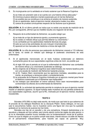 UNMSM – CENTRO PREUNIVERSITARIO Ciclo 2013-I
Solucionario_Semana Nº 1 (Prohibida su reproducción y venta) Pág.28
6. Es incongruente con lo señalado en el texto sostener que la Reserva Cognitiva
A) se mide con precisión solo si se cuenta con una historia clínica adecuada.*
B) minimiza el grave deterioro mental ocasionado por el mal de Alzheimer.
C) es posible que se constituya si se entrena el cerebro de manera sostenida.
D) de un ajedrecista, dado el ejercicio mental, alcanzaría niveles muy altos.
E) carece de pruebas concluyentes respecto de los factores que la generan.
SOLUCIÓN: A. En el último párrafo se indica que no existe una escala de medición de la
RC; por consiguiente, afirmar que es medible resulta una negación de tal idea.
7. Respecto de la enfermedad de Alzheimer, se puede colegir que
A) se trata de un tipo de demencia ignoto y sumamente agresivo.
B) no existe un método eficaz que permita detener su crecimiento.*
C) es combatido por los ajedrecistas mediante técnicas de juego.
D) solo se cura si las actividades de ocio incluyen mnemotecnias.
E) apareció en los manuales de medicina a inicios del siglo XXI.
SOLUCIÓN: B. La cifra de personas que padecerán de Alzheimer crecerá a 115 millones;
por lo tanto, no existe un método que detenga el acelerado crecimiento de esta
enfermedad.
8. Si el ajedrecista mencionado en el texto hubiese evidenciado un deterioro
sumamente grave de sus capacidades cognitivas antes de morir, es posible que
A) el siglo XXI sea el periodo en el que la enfermedad de Alzheimer sea combatida
de manera eficaz y su crecimiento acelerado se detenga.
B) los orígenes de la Reserva Cognitiva sean determinados de manera taxativa junto
con una escala de medición del Alzheimer bastante precisa.
C) el Dr. Yaakov Stern recomiende que los ejercicios mentales, saludables para la
mente, se practiquen a temprana edad y consistentemente.
D) la propuesta de la Reserva Cognitiva motivada por el ejercicio mental para frenar
el deterioro ocasionado por el Alzheimer sea implausible.*
E) los trabajos que demanden el menor esfuerzo físico sean recomendables para
contrarrestar los efectos de la enfermedad de Alzheimer.
SOLUCIÓN: D. La actividad del ajedrecista permite la conjetura de que el ejercicio mental
impide un deterioro agresivo. Si aquel hubiese dado muestras de una pérdida evidente de
sus capacidades cognitivas, asumir que la RC, motivada por el ejercicio mental, resultaría
insostenible.
TEXTO 2
Sócrates (470-399) no dejó nada escrito, de modo que casi todo lo que sabemos de
él procede de los diálogos filosóficos de su discípulo Platón. Estos diálogos, en los que
casi lo escuchamos hablar, nos lo muestran como una figura tan viva que ha quedado
grabada en la memoria de quienes los han leído.
Sócrates era hijo de un escultor y de una comadrona. Empezó dedicándose a la
escultura y después se hizo sofista, pero pronto atentó contra las reglas de este gremio: a
él no le interesaba enseñar trucos verbales sino la fundamentación moral de la política.
Como vio que la religión ya no podía cumplir esta tarea, intentó educar a la élite de Atenas
en el pensamiento independiente, para hacerla así capaz de gobernar. Muy
Marcos Elantiguo
 