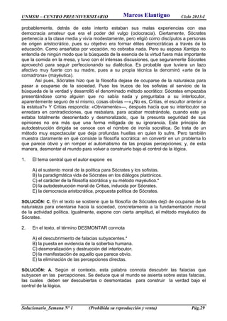 UNMSM – CENTRO PREUNIVERSITARIO Ciclo 2013-I
Solucionario_Semana Nº 1 (Prohibida su reproducción y venta) Pág.29
probablemente, detrás de este intento estaban sus malas experiencias con esa
democracia amateur que era el poder del vulgo (oclocracia). Ciertamente, Sócrates
pertenecía a la clase media y vivía modestamente, pero eligió como discípulos a personas
de origen aristocrático, pues su objetivo era formar élites democráticas a través de la
educación. Como enseñaba por vocación, no cobraba nada. Pero su esposa Xantipa no
entendía de ningún modo que la búsqueda de la esencia de la virtud fuera más importante
que la comida en la mesa, y tuvo con él intensas discusiones, que seguramente Sócrates
aprovechó para seguir perfeccionando su dialéctica. Es probable que tuviera un lazo
afectivo muy fuerte con su madre, pues a su propia técnica la denominó «arte de la
comadrona» (mayéutica).
Así pues, Sócrates hizo que la filosofía dejase de ocuparse de la naturaleza para
pasar a ocuparse de la sociedad. Puso los trucos de los sofistas al servicio de la
búsqueda de la verdad y desarrolló el denominado método socrático: Sócrates empezaba
presentándose como alguien que no sabía nada y preguntaba a su interlocutor,
aparentemente seguro de sí mismo, cosas obvias —«¿No es, Critias, el escultor anterior a
la estatua?» Y Critias respondía: «Obviamente»—, después hacía que su interlocutor se
enredara en contradicciones, que resbalara, para acabar mostrándole, cuando este ya
estaba totalmente desorientado y desmoralizado, que la presunta seguridad de sus
opiniones no era más que una forma mitigada de su ignorancia. Este principio de
autodestrucción dirigida se conoce con el nombre de ironía socrática. Se trata de un
método muy espectacular que deja profundas huellas en quien lo sufre. Pero también
muestra claramente en qué consiste la filosofía socrática: en convertir en un problema lo
que parece obvio y en romper el automatismo de las propias percepciones; y, de esta
manera, desmontar el mundo para volver a construirlo bajo el control de la lógica.
1. El tema central que el autor expone es
A) el sustento moral de la política para Sócrates y los sofistas.
B) la paradigmática vida de Sócrates en los diálogos platónicos.
C) el carácter de la filosofía socrática y su método mayéutico.*
D) la autodestrucción moral de Critias, inducida por Sócrates.
E) la democracia aristocrática, propuesta política de Sócrates.
SOLUCIÓN: C. En el texto se sostiene que la filosofía de Sócrates dejó de ocuparse de la
naturaleza para orientarse hacia la sociedad, concretamente a la fundamentación moral
de la actividad política. Igualmente, expone con cierta amplitud, el método mayéutico de
Sócrates.
2. En el texto, el término DESMONTAR connota
A) el descubrimiento de falacias subyacentes.*
B) la puesta en evidencia de la soberbia humana.
C) desmoralización y destrucción del interlocutor.
D) la manifestación de aquello que parece obvio.
E) la eliminación de las percepciones directas.
SOLUCIÓN: A. Según el contexto, esta palabra connota descubrir las falacias que
subyacen en las percepciones. Se deduce que el mundo se asienta sobre estas falacias,
las cuales deben ser descubiertas o desmontadas para construir la verdad bajo el
control de la lógica.
Marcos Elantiguo
 