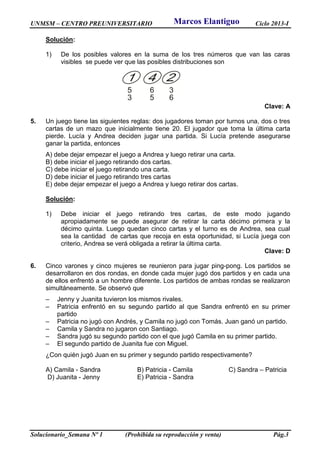 UNMSM – CENTRO PREUNIVERSITARIO Ciclo 2013-I
Solucionario_Semana Nº 1 (Prohibida su reproducción y venta) Pág.3
Solución:
1) De los posibles valores en la suma de los tres números que van las caras
visibles se puede ver que las posibles distribuciones son
Clave: A
5. Un juego tiene las siguientes reglas: dos jugadores toman por turnos una, dos o tres
cartas de un mazo que inicialmente tiene 20. El jugador que toma la última carta
pierde. Lucía y Andrea deciden jugar una partida. Si Lucía pretende asegurarse
ganar la partida, entonces
A) debe dejar empezar el juego a Andrea y luego retirar una carta.
B) debe iniciar el juego retirando dos cartas.
C) debe iniciar el juego retirando una carta.
D) debe iniciar el juego retirando tres cartas
E) debe dejar empezar el juego a Andrea y luego retirar dos cartas.
Solución:
1) Debe iniciar el juego retirando tres cartas, de este modo jugando
apropiadamente se puede asegurar de retirar la carta décimo primera y la
décimo quinta. Luego quedan cinco cartas y el turno es de Andrea, sea cual
sea la cantidad de cartas que recoja en esta oportunidad, si Lucía juega con
criterio, Andrea se verá obligada a retirar la última carta.
Clave: D
6. Cinco varones y cinco mujeres se reunieron para jugar ping-pong. Los partidos se
desarrollaron en dos rondas, en donde cada mujer jugó dos partidos y en cada una
de ellos enfrentó a un hombre diferente. Los partidos de ambas rondas se realizaron
simultáneamente. Se observó que
– Jenny y Juanita tuvieron los mismos rivales.
– Patricia enfrentó en su segundo partido al que Sandra enfrentó en su primer
partido
– Patricia no jugó con Andrés, y Camila no jugó con Tomás. Juan ganó un partido.
– Camila y Sandra no jugaron con Santiago.
– Sandra jugó su segundo partido con el que jugó Camila en su primer partido.
– El segundo partido de Juanita fue con Miguel.
¿Con quién jugó Juan en su primer y segundo partido respectivamente?
A) Camila - Sandra B) Patricia - Camila C) Sandra – Patricia
D) Juanita - Jenny E) Patricia - Sandra
Marcos Elantiguo
 