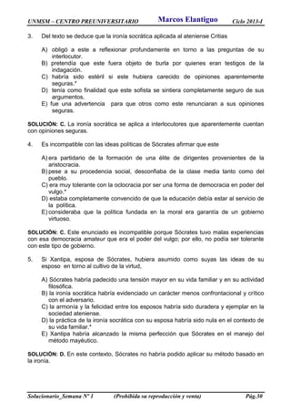 UNMSM – CENTRO PREUNIVERSITARIO Ciclo 2013-I
Solucionario_Semana Nº 1 (Prohibida su reproducción y venta) Pág.30
3. Del texto se deduce que la ironía socrática aplicada al ateniense Critias
A) obligó a este a reflexionar profundamente en torno a las preguntas de su
interlocutor.
B) pretendía que este fuera objeto de burla por quienes eran testigos de la
indagación.
C) habría sido estéril si este hubiera carecido de opiniones aparentemente
seguras.*
D) tenía como finalidad que este sofista se sintiera completamente seguro de sus
argumentos.
E) fue una advertencia para que otros como este renunciaran a sus opiniones
seguras.
SOLUCIÓN: C. La ironía socrática se aplica a interlocutores que aparentemente cuentan
con opiniones seguras.
4. Es incompatible con las ideas políticas de Sócrates afirmar que este
A) era partidario de la formación de una élite de dirigentes provenientes de la
aristocracia.
B) pese a su procedencia social, desconfiaba de la clase media tanto como del
pueblo.
C) era muy tolerante con la oclocracia por ser una forma de democracia en poder del
vulgo.*
D) estaba completamente convencido de que la educación debía estar al servicio de
la política.
E) consideraba que la política fundada en la moral era garantía de un gobierno
virtuoso.
SOLUCIÓN: C. Este enunciado es incompatible porque Sócrates tuvo malas experiencias
con esa democracia amateur que era el poder del vulgo; por ello, no podía ser tolerante
con este tipo de gobierno.
5. Si Xantipa, esposa de Sócrates, hubiera asumido como suyas las ideas de su
esposo en torno al cultivo de la virtud,
A) Sócrates habría padecido una tensión mayor en su vida familiar y en su actividad
filosófica.
B) la ironía socrática habría evidenciado un carácter menos confrontacional y crítico
con el adversario.
C) la armonía y la felicidad entre los esposos habría sido duradera y ejemplar en la
sociedad ateniense.
D) la práctica de la ironía socrática con su esposa habría sido nula en el contexto de
su vida familiar.*
E) Xantipa habría alcanzado la misma perfección que Sócrates en el manejo del
método mayéutico.
SOLUCIÓN: D. En este contexto, Sócrates no habría podido aplicar su método basado en
la ironía.
Marcos Elantiguo
 