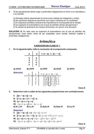 UNMSM – CENTRO PREUNIVERSITARIO Ciclo 2013-I
Solucionario_Semana Nº 1 (Prohibida su reproducción y venta) Pág.31
6. Si las percepciones dieran lugar a profundas indagaciones en torno a su naturaleza y
a su sentido,
A) Sócrates habría abandonado la ironía como método de indagación y crítica.
B) las opiniones seguras se asumirían con mayor confianza en su veracidad.
C) la mayéutica socrática carecería de importancia en la búsqueda de la verdad.
D) se superaría el automatismo con el que se admiten dichas percepciones.*
E) la verdad se alcanzaría de manera armoniosa, sin recurrir a la discusión.
SOLUCIÓN: D. En este caso se superaría el automatismo con el que se admiten las
percepciones, pues estas, antes de ser aceptadas como verdad, estarían sujetas a
profundas indagaciones.
Aritmética
EJERCICIOS DE CLASE N° 1
1. En la siguiente tabla, halle la conclusión de la proposición compuesta.
A) VVVV B) VFFF C) FFFF D) VVVF E) VFFV
(Solución)
Clave E
2. Determine cuál o cuáles de las siguientes proposiciones son contradicciones.
I)  (p ~ q) q p  
II)  (~ p q) (r ~ r) q   
III) p ~q ~p q( ) ( )  
IV)     qpp ~~qp~~ 
A) III y IV B) I y III C) Solo III D) Solo IV E) II y IV
(Solución)
I)  (p ~ q) q p     Vpp  q
II)  (~ p q) (r ~ r) q       qqVqV  qp~
III) p ~q ~p q( ) ( )       Fpp  q~~q~
IV)          Fqpqpqpp  ~~~qp~~
Clave A
p q (~ p  q)  (p  ~ q)
V V
V F
F V
F F
p q (~ p  q)  (p  ~ q)
V V F V V V V V F
V F F F F F V V V
F V V V V F F F F
F F V V F V F V V
Marcos Elantiguo
 